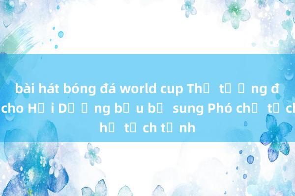 bài hát bóng đá world cup Thủ tướng đồng ý cho Hải Dương bầu bổ sung Phó chủ tịch tỉnh